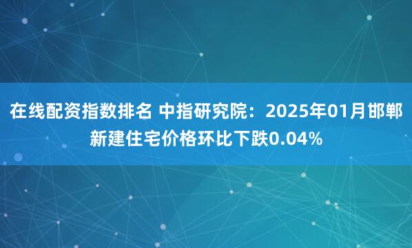 在线配资指数排名 中指研究院：2025年01月邯郸新建住宅价格环比下跌0.04%
