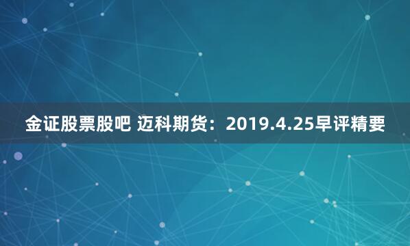 金证股票股吧 迈科期货：2019.4.25早评精要