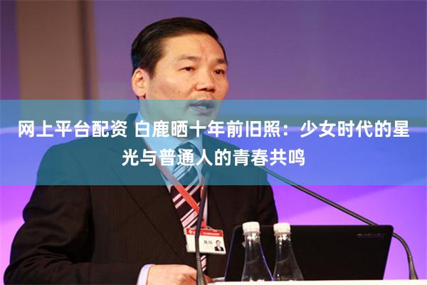 网上平台配资 白鹿晒十年前旧照：少女时代的星光与普通人的青春共鸣
