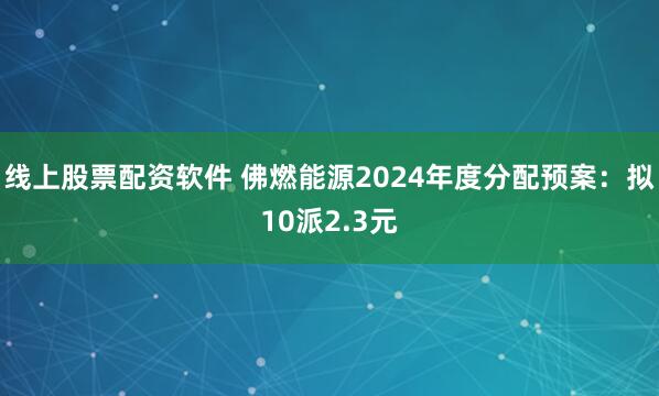 线上股票配资软件 佛燃能源2024年度分配预案：拟10派2.3元