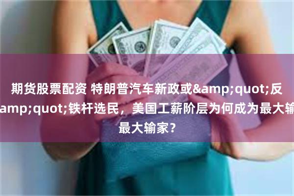 期货股票配资 特朗普汽车新政或&quot;反噬&quot;铁杆选民，美国工薪阶层为何成为最大输家？