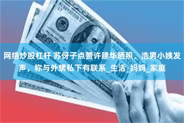 网络炒股杠杆 苏伢子点赞许建华晒照，浩男小姨发声，称与外甥私下有联系_生活_妈妈_家庭