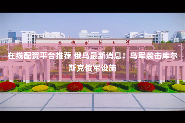 在线配资平台推荐 俄乌最新消息！乌军袭击库尔斯克俄军设施