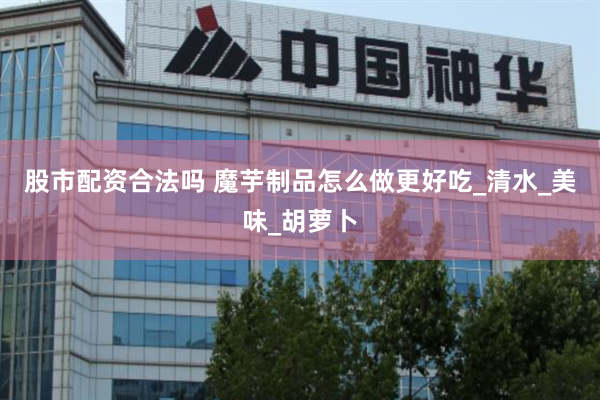 股市配资合法吗 魔芋制品怎么做更好吃_清水_美味_胡萝卜