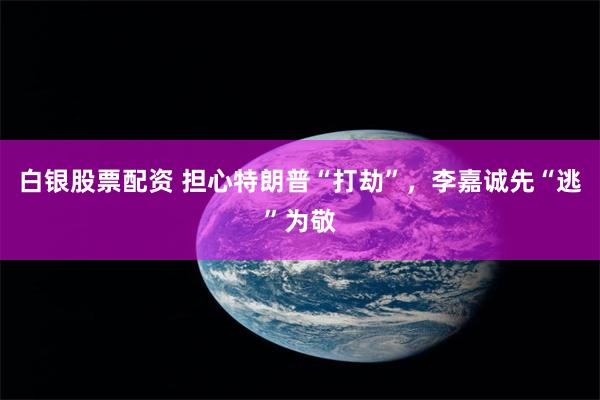 白银股票配资 担心特朗普“打劫”，李嘉诚先“逃”为敬