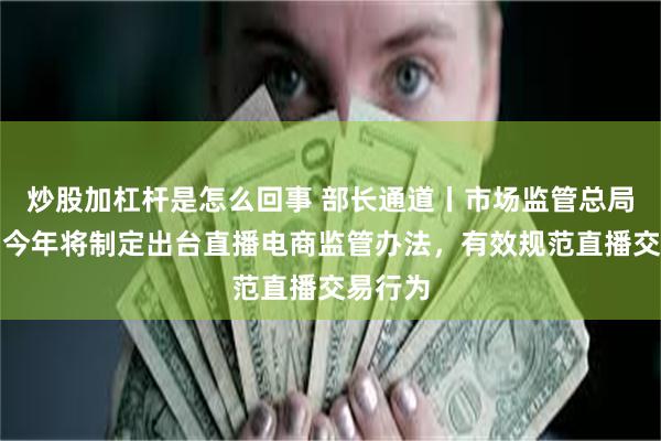炒股加杠杆是怎么回事 部长通道丨市场监管总局局长：今年将制定出台直播电商监管办法，有效规范直播交易行为