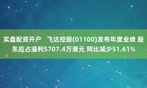 实盘配资开户   飞达控股(01100)发布年度业绩 股东应占溢利5707.4万港元 同比减少51.61%
