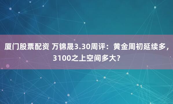 厦门股票配资 万锦晟3.30周评：黄金周初延续多，3100之上空间多大？
