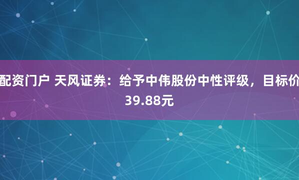 配资门户 天风证券：给予中伟股份中性评级，目标价39.88元