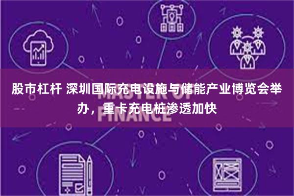 股市杠杆 深圳国际充电设施与储能产业博览会举办，重卡充电桩渗透加快