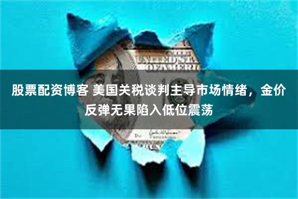股票配资博客 美国关税谈判主导市场情绪，金价反弹无果陷入低位震荡