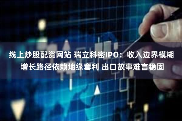 线上炒股配资网站 瑞立科密IPO：收入边界模糊 增长路径依赖地缘套利 出口故事难言稳固