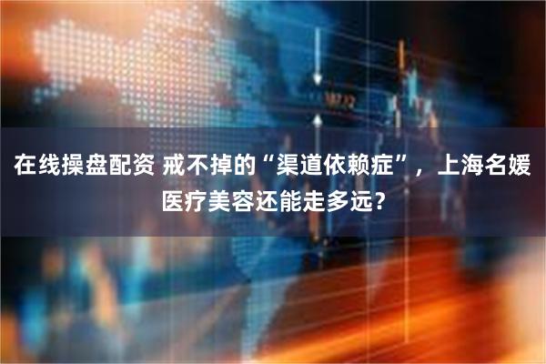 在线操盘配资 戒不掉的“渠道依赖症”，上海名媛医疗美容还能走多远？