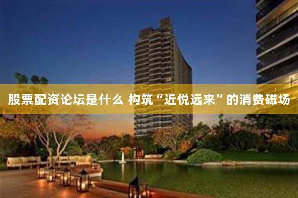 股票配资论坛是什么 构筑“近悦远来”的消费磁场