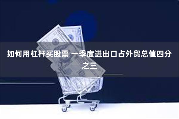 如何用杠杆买股票 一季度进出口占外贸总值四分之三