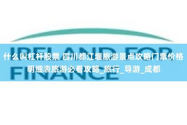 什么叫杠杆股票 四川都江堰旅游景点攻略门票价格明细表旅游必看攻略_旅行_导游_成都