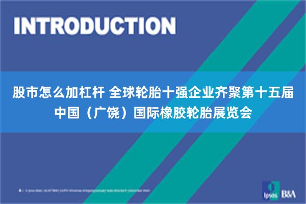 股市怎么加杠杆 全球轮胎十强企业齐聚第十五届中国（广饶）国际橡胶轮胎展览会