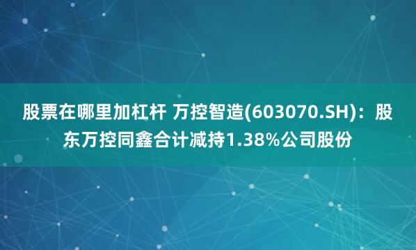 股票在哪里加杠杆 万控智造(603070.SH)：股东万控同鑫合计减持1.38%公司股份