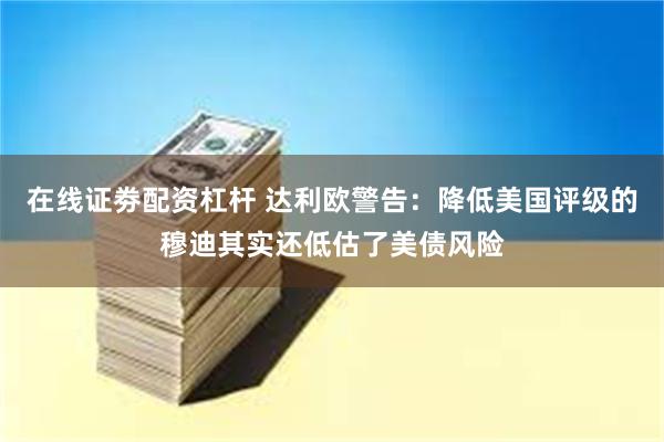 在线证劵配资杠杆 达利欧警告：降低美国评级的穆迪其实还低估了美债风险
