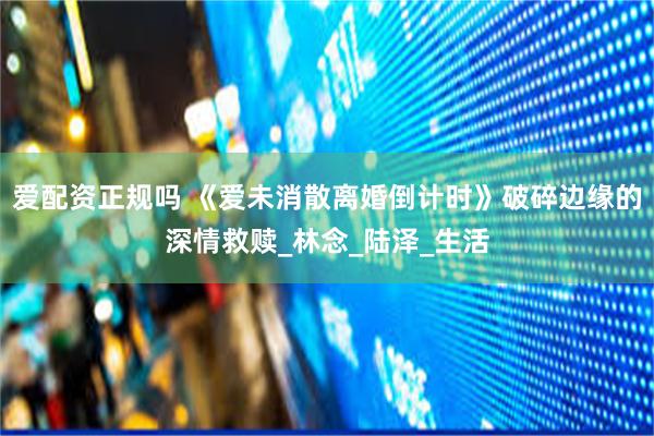 爱配资正规吗 《爱未消散离婚倒计时》破碎边缘的深情救赎_林念_陆泽_生活