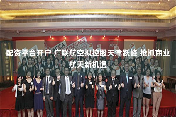 配资平台开户 广联航空拟控股天津跃峰 抢抓商业航天新机遇
