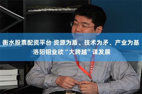衡水股票配资平台 资源为盾、技术为矛、产业为基 洛阳钼业欲“大跨越”谋发展