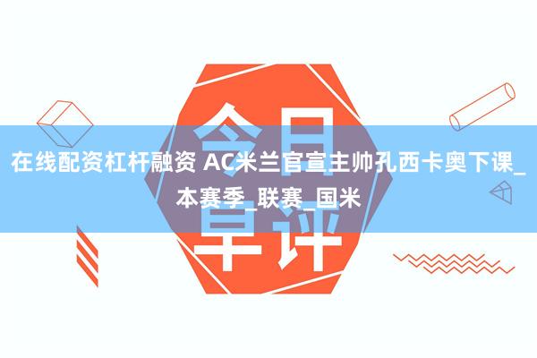 在线配资杠杆融资 AC米兰官宣主帅孔西卡奥下课_本赛季_联赛_国米