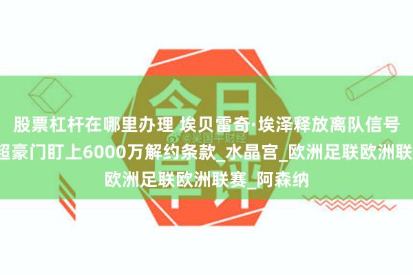 股票杠杆在哪里办理 埃贝雷奇·埃泽释放离队信号，多家英超豪门盯上6000万解约条款_水晶宫_欧洲足联欧洲联赛_阿森纳