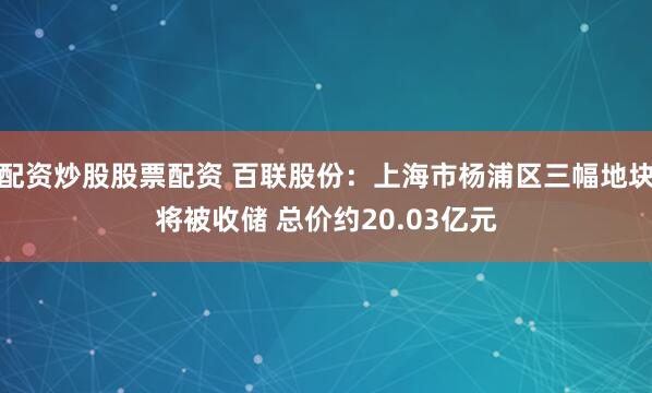配资炒股股票配资 百联股份：上海市杨浦区三幅地块将被收储 总价约20.03亿元