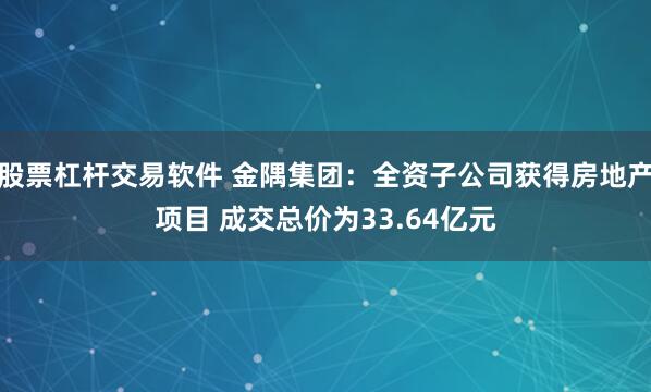 股票杠杆交易软件 金隅集团：全资子公司获得房地产项目 成交总价为33.64亿元