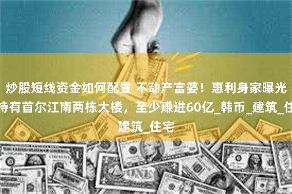 炒股短线资金如何配置 不动产富婆！惠利身家曝光：持有首尔江南两栋大楼，至少赚进60亿_韩币_建筑_住宅