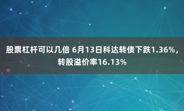 股票杠杆可以几倍 6月13日科达转债下跌1.36%，转股溢价率16.13%