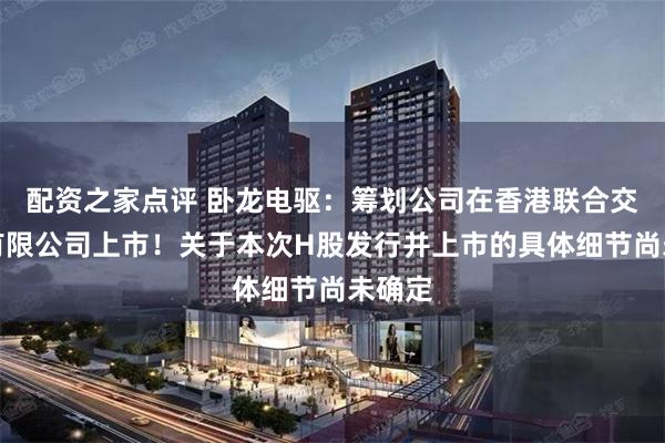 配资之家点评 卧龙电驱：筹划公司在香港联合交易所有限公司上市！关于本次H股发行并上市的具体细节尚未确定
