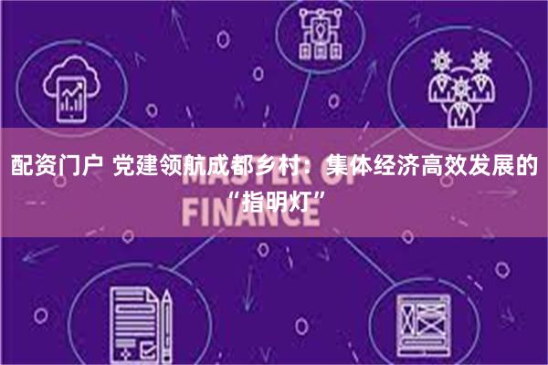 配资门户 党建领航成都乡村：集体经济高效发展的“指明灯”