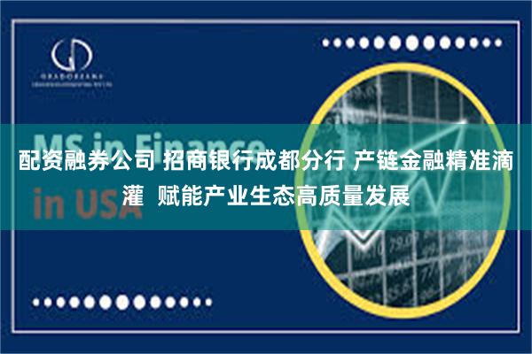 配资融券公司 招商银行成都分行 产链金融精准滴灌  赋能产业生态高质量发展