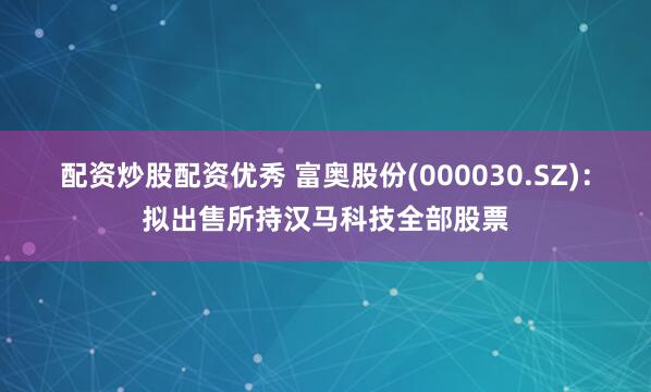 配资炒股配资优秀 富奥股份(000030.SZ)：拟出售所持汉马科技全部股票