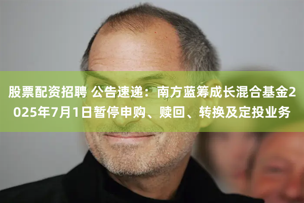 股票配资招聘 公告速递：南方蓝筹成长混合基金2025年7月1日暂停申购、赎回、转换及定投业务