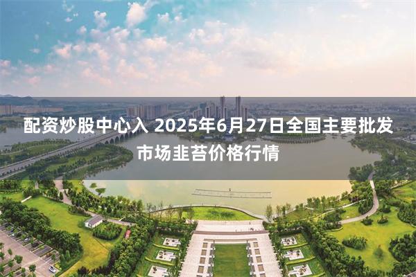 配资炒股中心入 2025年6月27日全国主要批发市场韭苔价格行情