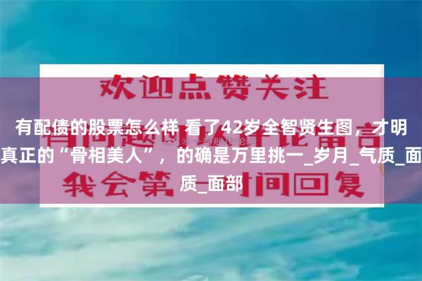 有配债的股票怎么样 看了42岁全智贤生图，才明白真正的“骨相美人”，的确是万里挑一_岁月_气质_面部