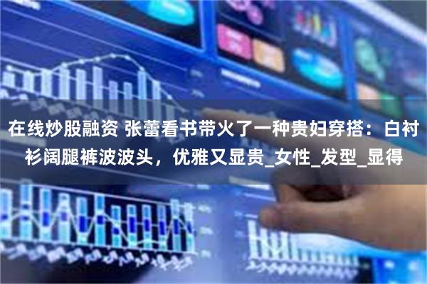 在线炒股融资 张蕾看书带火了一种贵妇穿搭：白衬衫阔腿裤波波头，优雅又显贵_女性_发型_显得