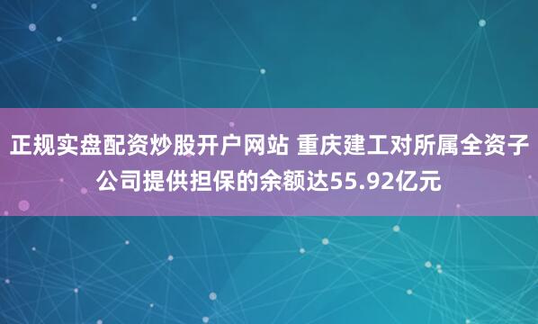 正规实盘配资炒股开户网站 重庆建工对所属全资子公司提供担保的余额达55.92亿元