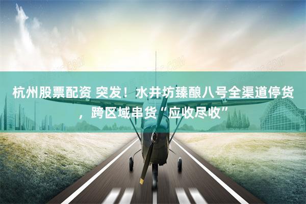 杭州股票配资 突发！水井坊臻酿八号全渠道停货，跨区域串货“应收尽收”