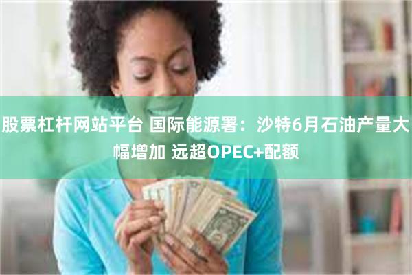股票杠杆网站平台 国际能源署：沙特6月石油产量大幅增加 远超OPEC+配额