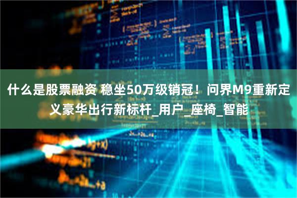 什么是股票融资 稳坐50万级销冠！问界M9重新定义豪华出行新标杆_用户_座椅_智能