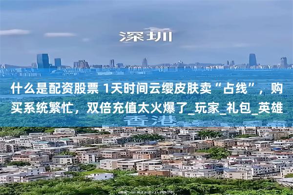 什么是配资股票 1天时间云缨皮肤卖“占线”，购买系统繁忙，双倍充值太火爆了_玩家_礼包_英雄