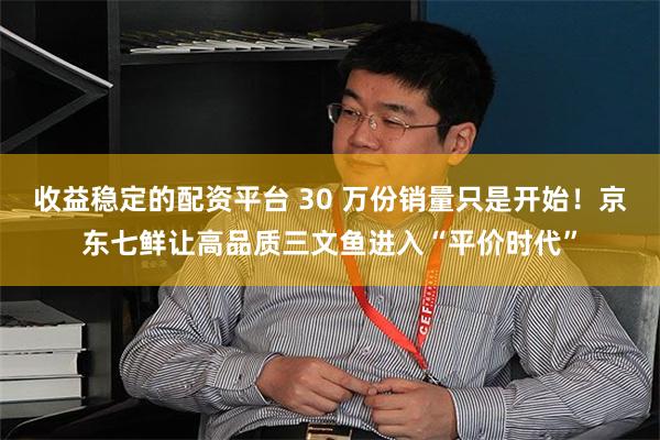 收益稳定的配资平台 30 万份销量只是开始！京东七鲜让高品质三文鱼进入“平价时代”