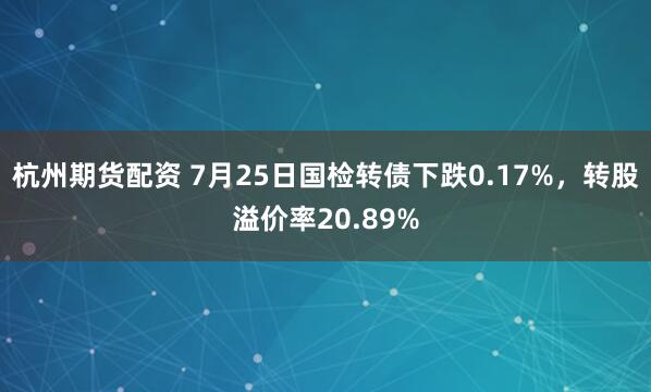 杭州期货配资 7月25日国检转债下跌0.17%，转股溢价率20.89%
