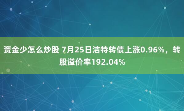 资金少怎么炒股 7月25日洁特转债上涨0.96%，转股溢价率192.04%