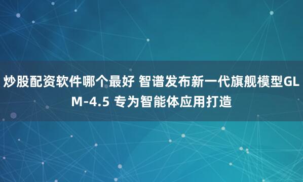 炒股配资软件哪个最好 智谱发布新一代旗舰模型GLM-4.5 专为智能体应用打造