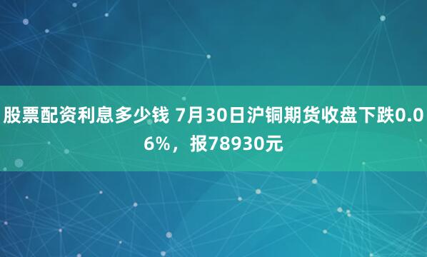 股票配资利息多少钱 7月30日沪铜期货收盘下跌0.06%，报78930元